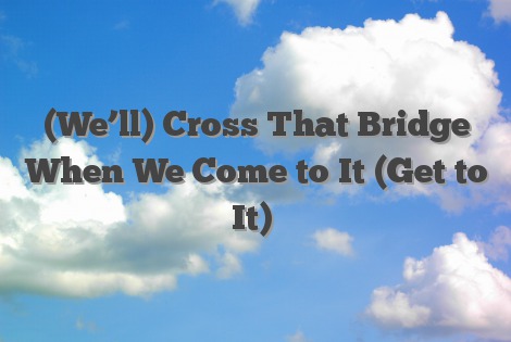 (We’ll) Cross That Bridge When We Come to It (Get to It)