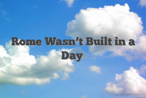 Rome Wasn’t Built in a Day
